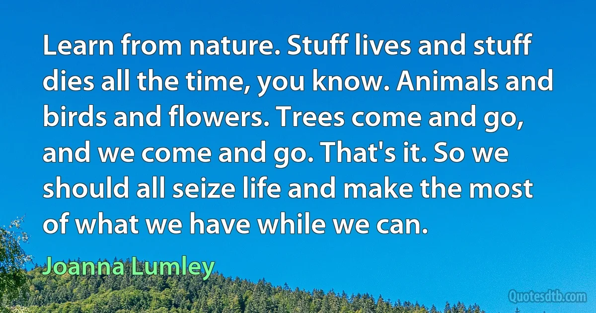 Learn from nature. Stuff lives and stuff dies all the time, you know. Animals and birds and flowers. Trees come and go, and we come and go. That's it. So we should all seize life and make the most of what we have while we can. (Joanna Lumley)