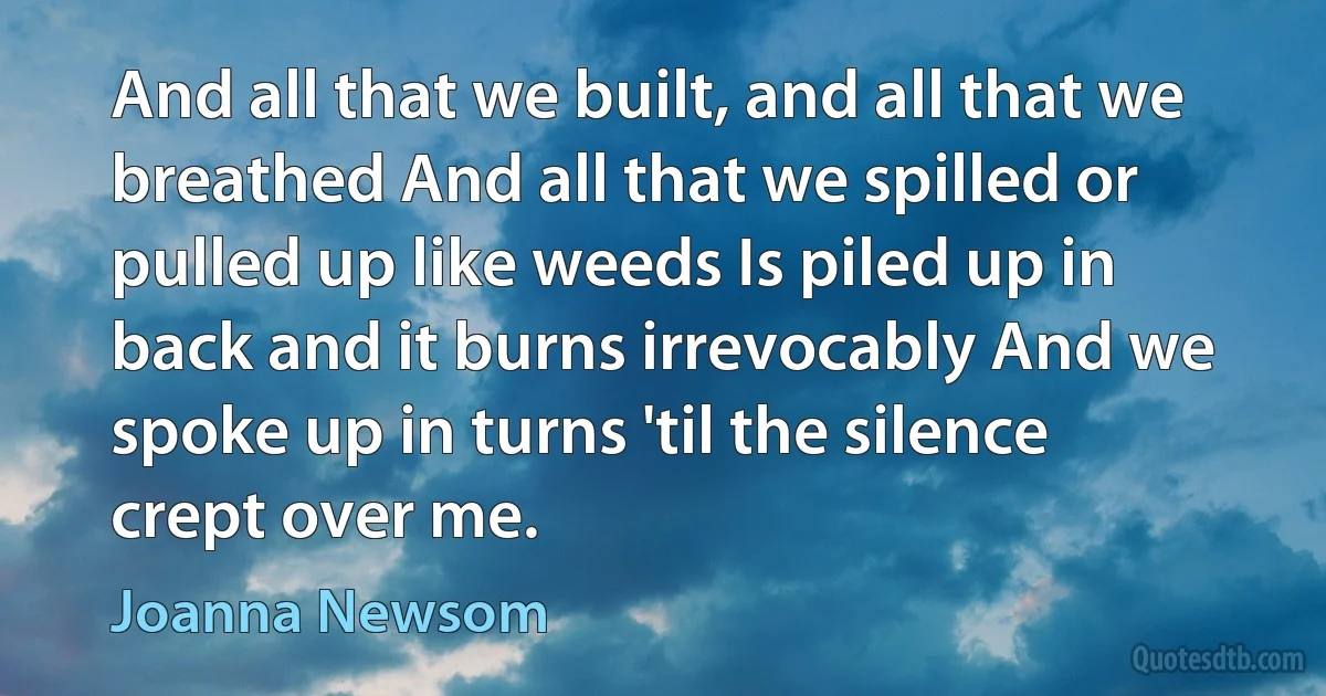 And all that we built, and all that we breathed And all that we spilled or pulled up like weeds Is piled up in back and it burns irrevocably And we spoke up in turns 'til the silence crept over me. (Joanna Newsom)