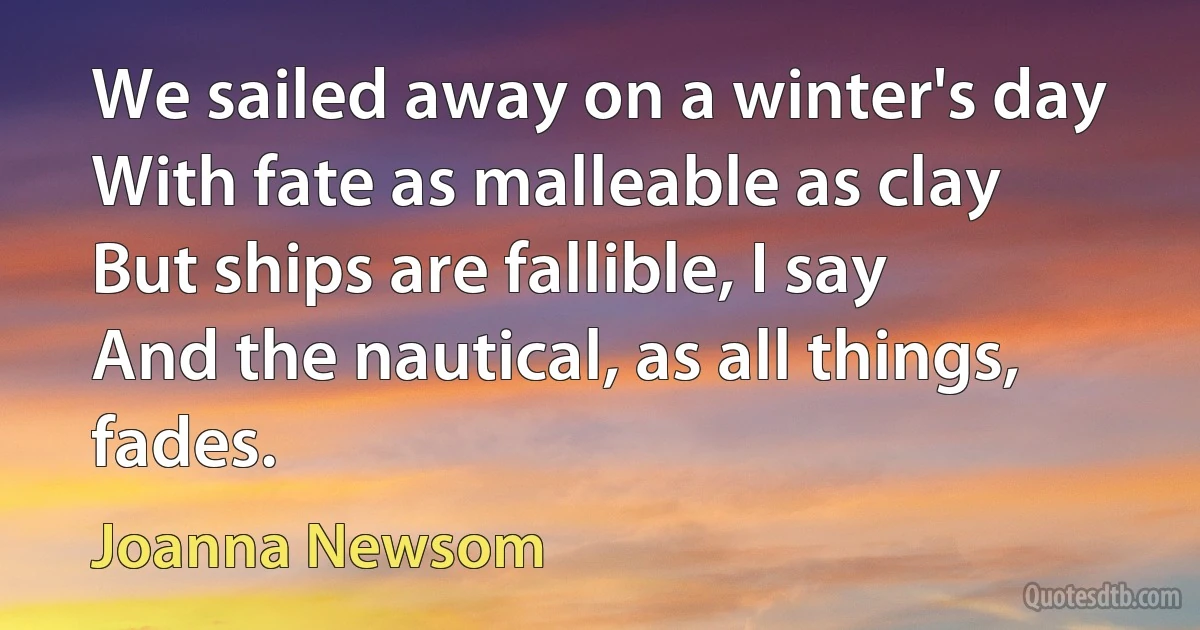 We sailed away on a winter's day
With fate as malleable as clay
But ships are fallible, I say
And the nautical, as all things, fades. (Joanna Newsom)