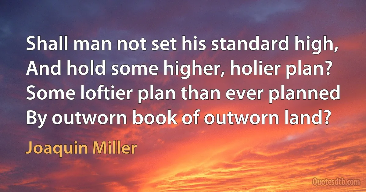 Shall man not set his standard high,
And hold some higher, holier plan?
Some loftier plan than ever planned
By outworn book of outworn land? (Joaquin Miller)