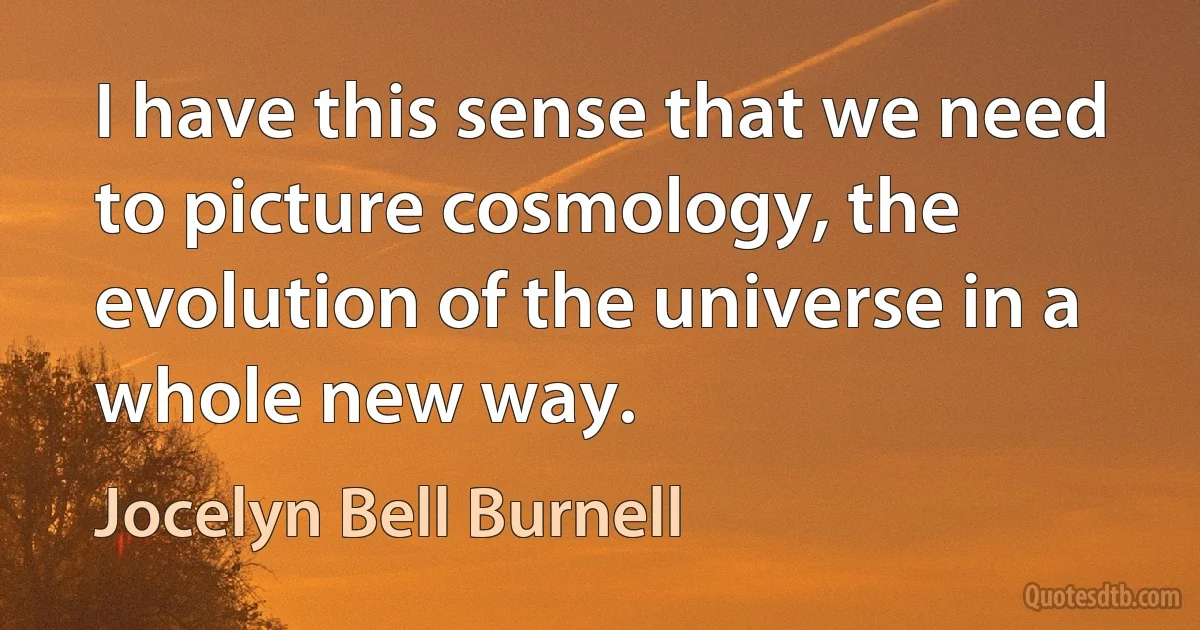 I have this sense that we need to picture cosmology, the evolution of the universe in a whole new way. (Jocelyn Bell Burnell)