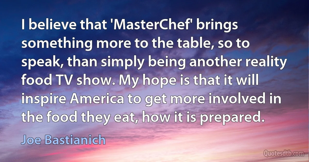 I believe that 'MasterChef' brings something more to the table, so to speak, than simply being another reality food TV show. My hope is that it will inspire America to get more involved in the food they eat, how it is prepared. (Joe Bastianich)