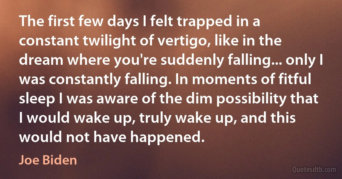 The first few days I felt trapped in a constant twilight of vertigo, like in the dream where you're suddenly falling... only I was constantly falling. In moments of fitful sleep I was aware of the dim possibility that I would wake up, truly wake up, and this would not have happened. (Joe Biden)