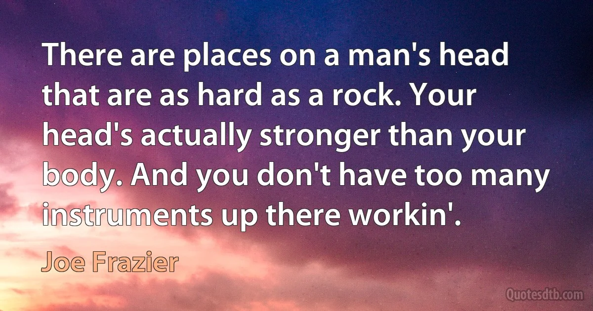 There are places on a man's head that are as hard as a rock. Your head's actually stronger than your body. And you don't have too many instruments up there workin'. (Joe Frazier)