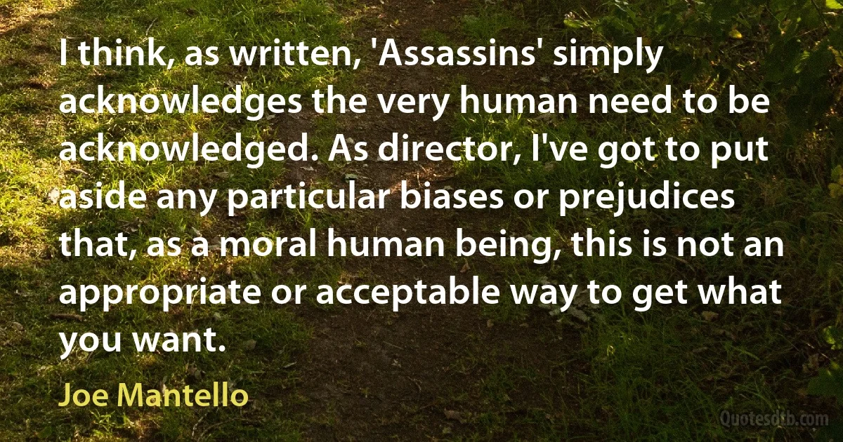 I think, as written, 'Assassins' simply acknowledges the very human need to be acknowledged. As director, I've got to put aside any particular biases or prejudices that, as a moral human being, this is not an appropriate or acceptable way to get what you want. (Joe Mantello)