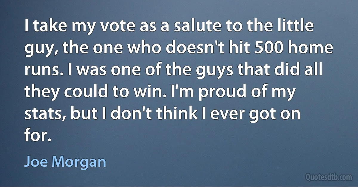 I take my vote as a salute to the little guy, the one who doesn't hit 500 home runs. I was one of the guys that did all they could to win. I'm proud of my stats, but I don't think I ever got on for. (Joe Morgan)