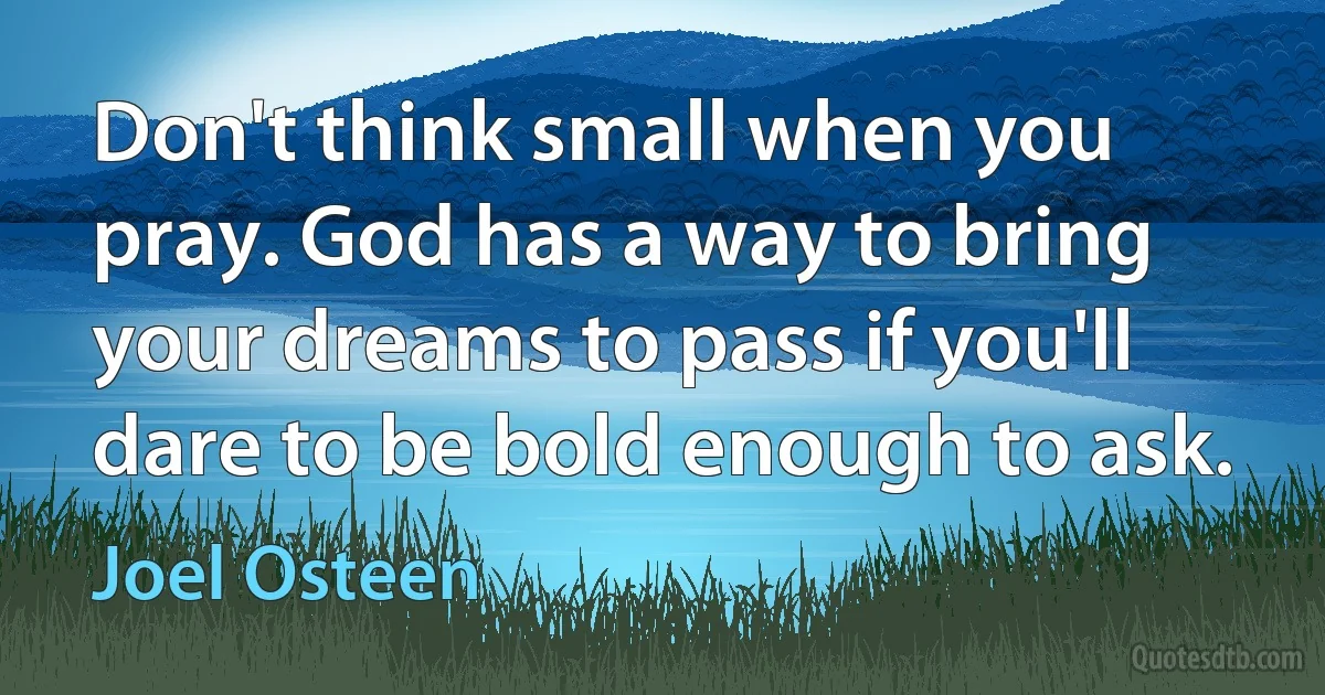 Don't think small when you pray. God has a way to bring your dreams to pass if you'll dare to be bold enough to ask. (Joel Osteen)