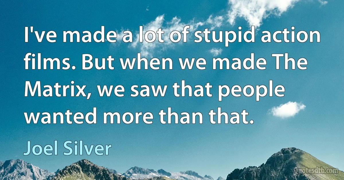 I've made a lot of stupid action films. But when we made The Matrix, we saw that people wanted more than that. (Joel Silver)