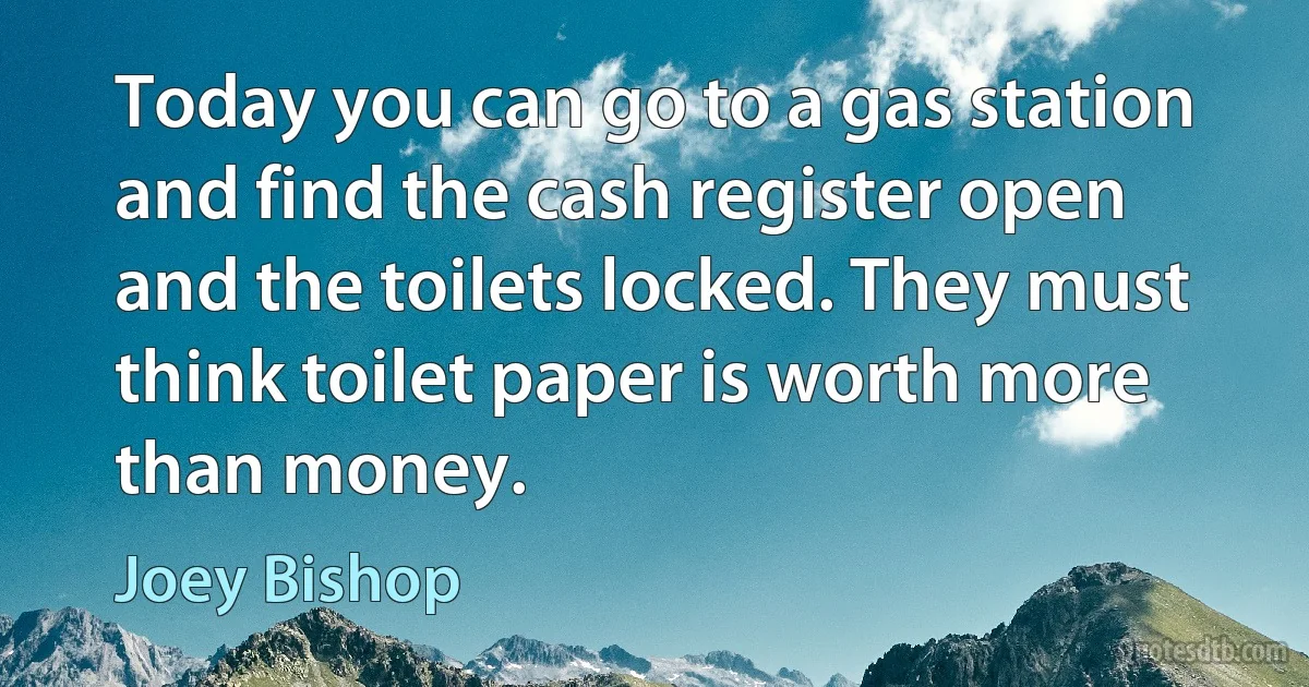 Today you can go to a gas station and find the cash register open and the toilets locked. They must think toilet paper is worth more than money. (Joey Bishop)