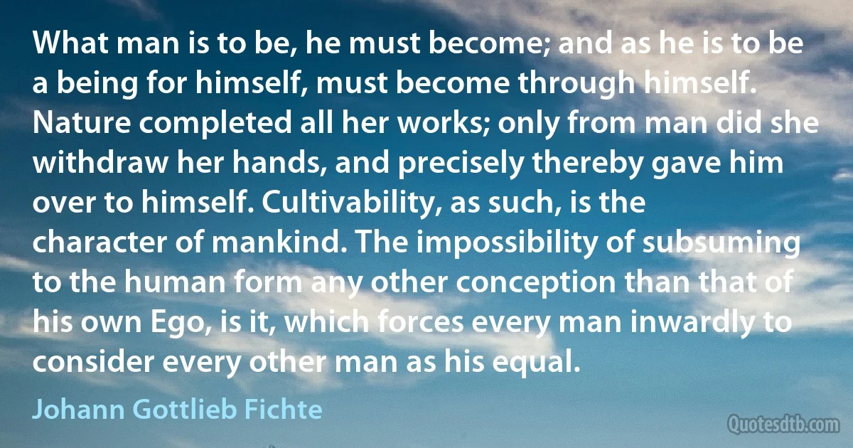 What man is to be, he must become; and as he is to be a being for himself, must become through himself. Nature completed all her works; only from man did she withdraw her hands, and precisely thereby gave him over to himself. Cultivability, as such, is the character of mankind. The impossibility of subsuming to the human form any other conception than that of his own Ego, is it, which forces every man inwardly to consider every other man as his equal. (Johann Gottlieb Fichte)