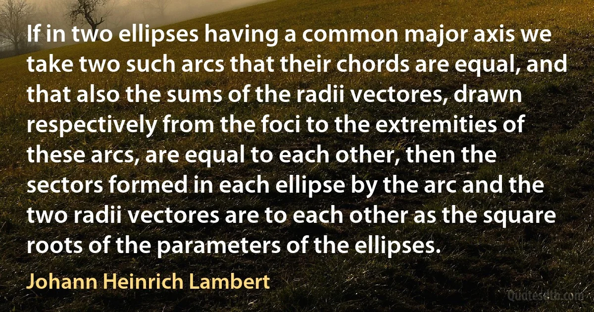 If in two ellipses having a common major axis we take two such arcs that their chords are equal, and that also the sums of the radii vectores, drawn respectively from the foci to the extremities of these arcs, are equal to each other, then the sectors formed in each ellipse by the arc and the two radii vectores are to each other as the square roots of the parameters of the ellipses. (Johann Heinrich Lambert)