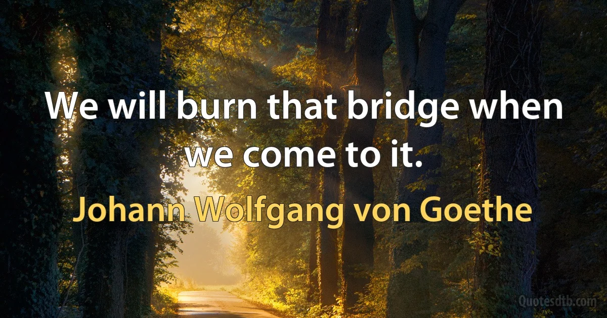 We will burn that bridge when we come to it. (Johann Wolfgang von Goethe)