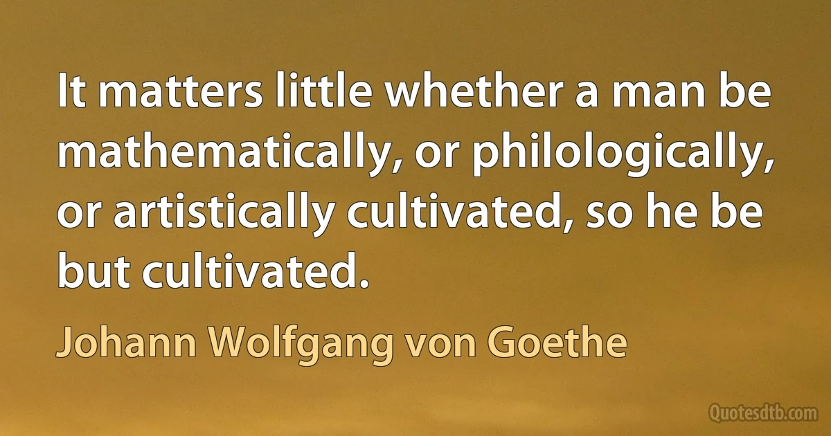 It matters little whether a man be mathematically, or philologically, or artistically cultivated, so he be but cultivated. (Johann Wolfgang von Goethe)