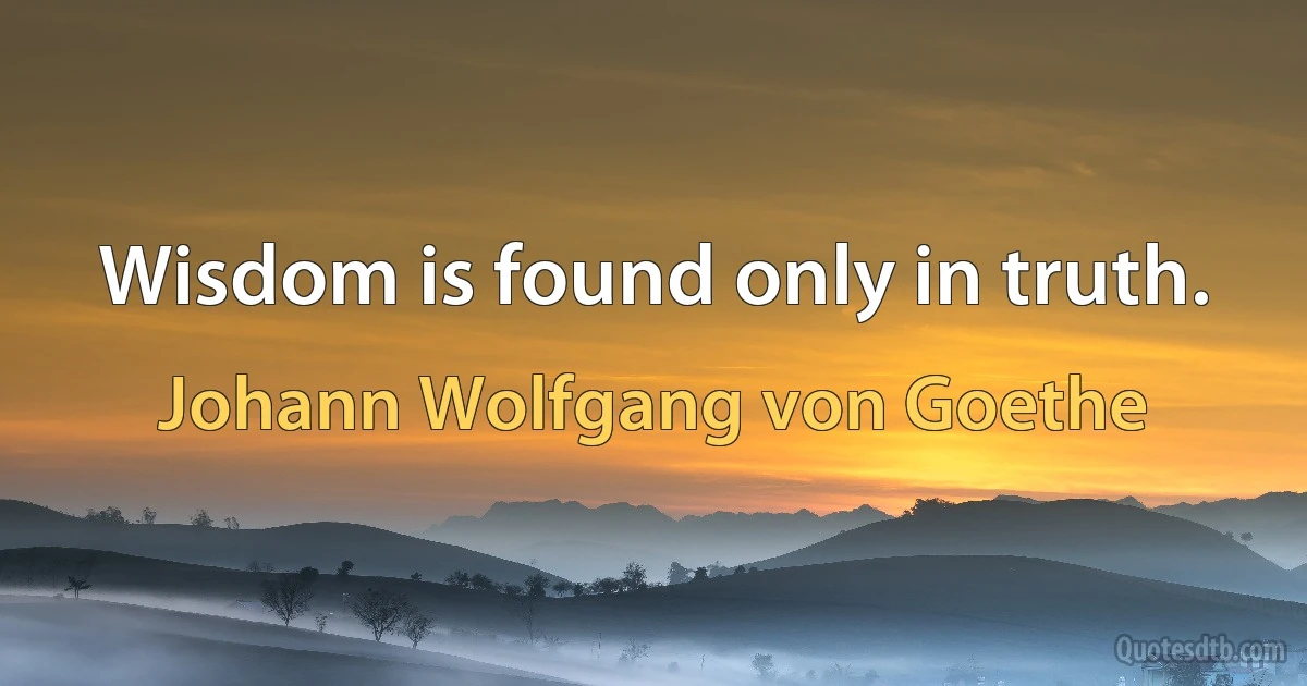 Wisdom is found only in truth. (Johann Wolfgang von Goethe)