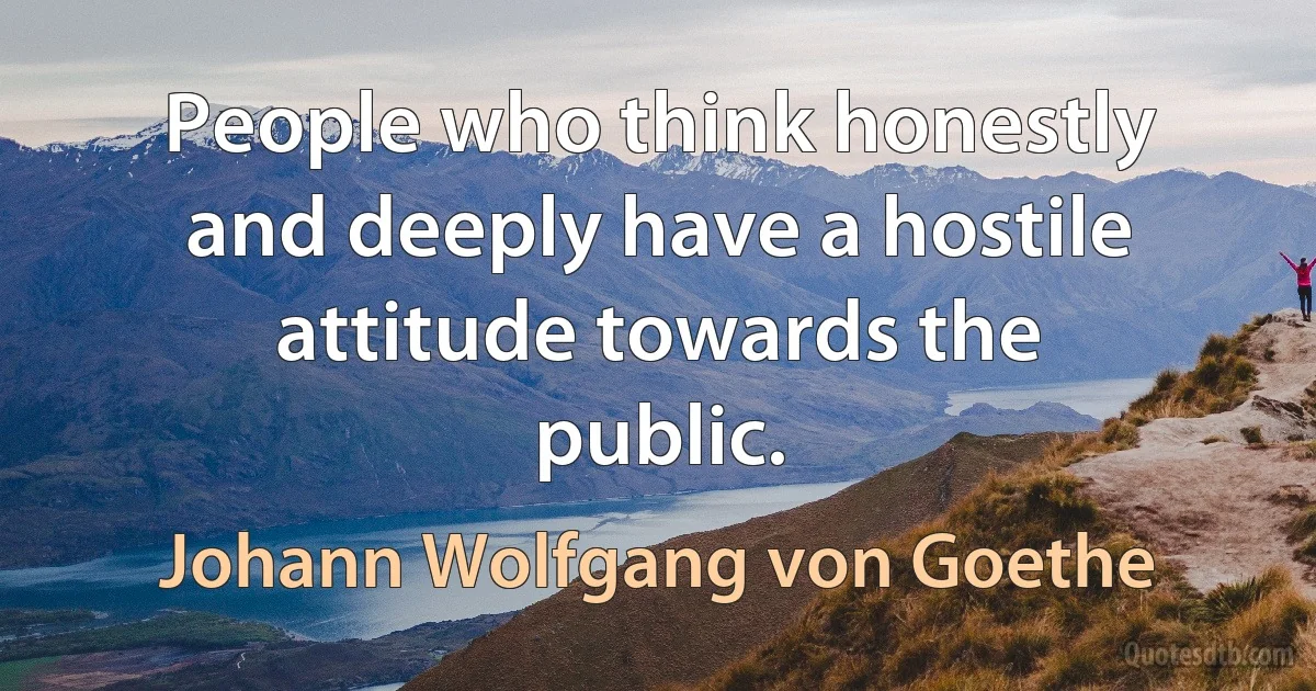 People who think honestly and deeply have a hostile attitude towards the public. (Johann Wolfgang von Goethe)