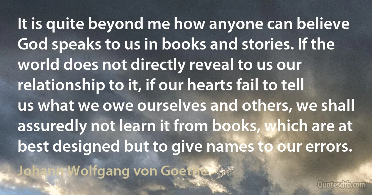 It is quite beyond me how anyone can believe God speaks to us in books and stories. If the world does not directly reveal to us our relationship to it, if our hearts fail to tell us what we owe ourselves and others, we shall assuredly not learn it from books, which are at best designed but to give names to our errors. (Johann Wolfgang von Goethe)