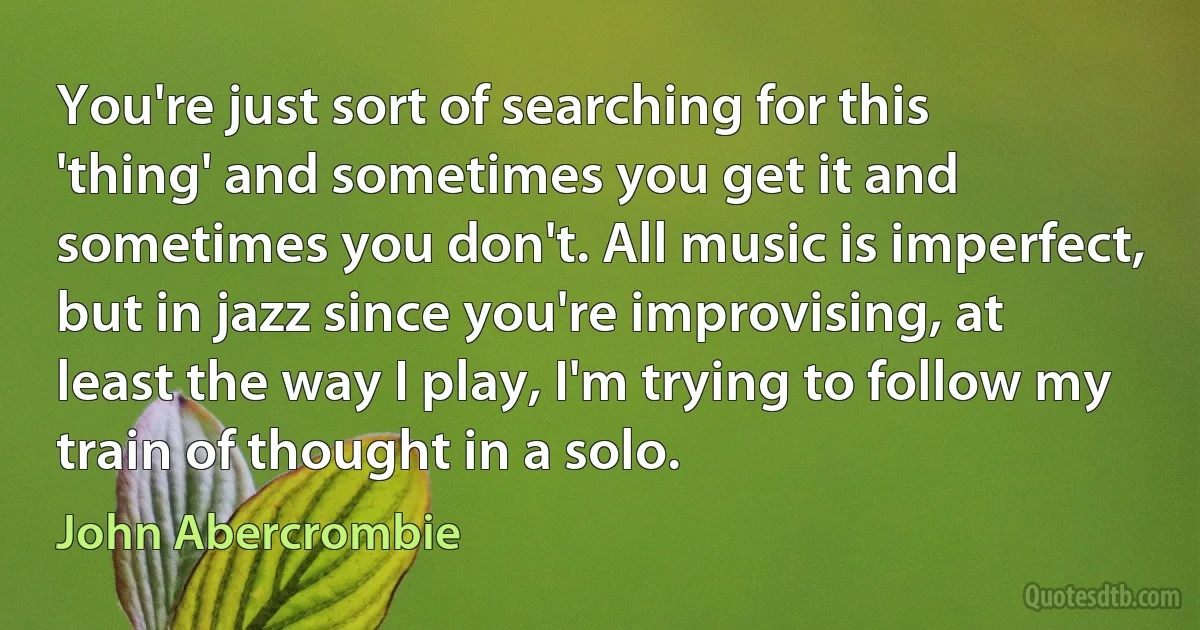 You're just sort of searching for this 'thing' and sometimes you get it and sometimes you don't. All music is imperfect, but in jazz since you're improvising, at least the way I play, I'm trying to follow my train of thought in a solo. (John Abercrombie)