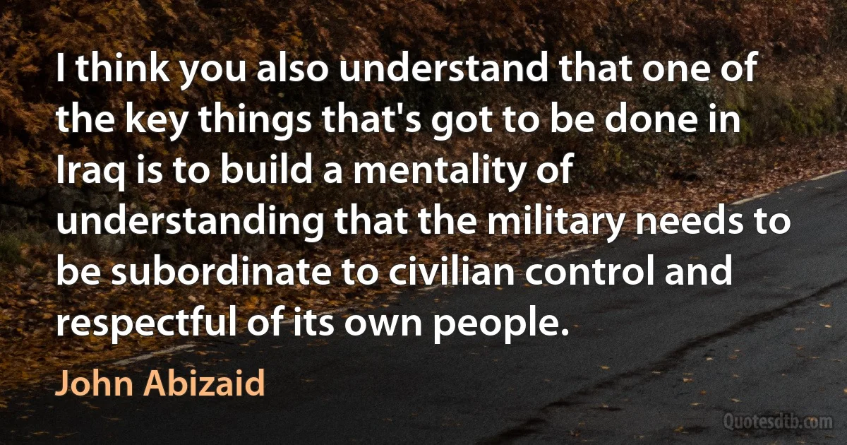 I think you also understand that one of the key things that's got to be done in Iraq is to build a mentality of understanding that the military needs to be subordinate to civilian control and respectful of its own people. (John Abizaid)