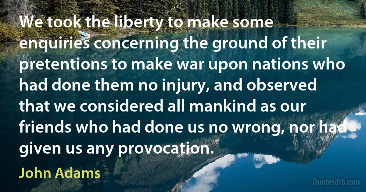 We took the liberty to make some enquiries concerning the ground of their pretentions to make war upon nations who had done them no injury, and observed that we considered all mankind as our friends who had done us no wrong, nor had given us any provocation. (John Adams)