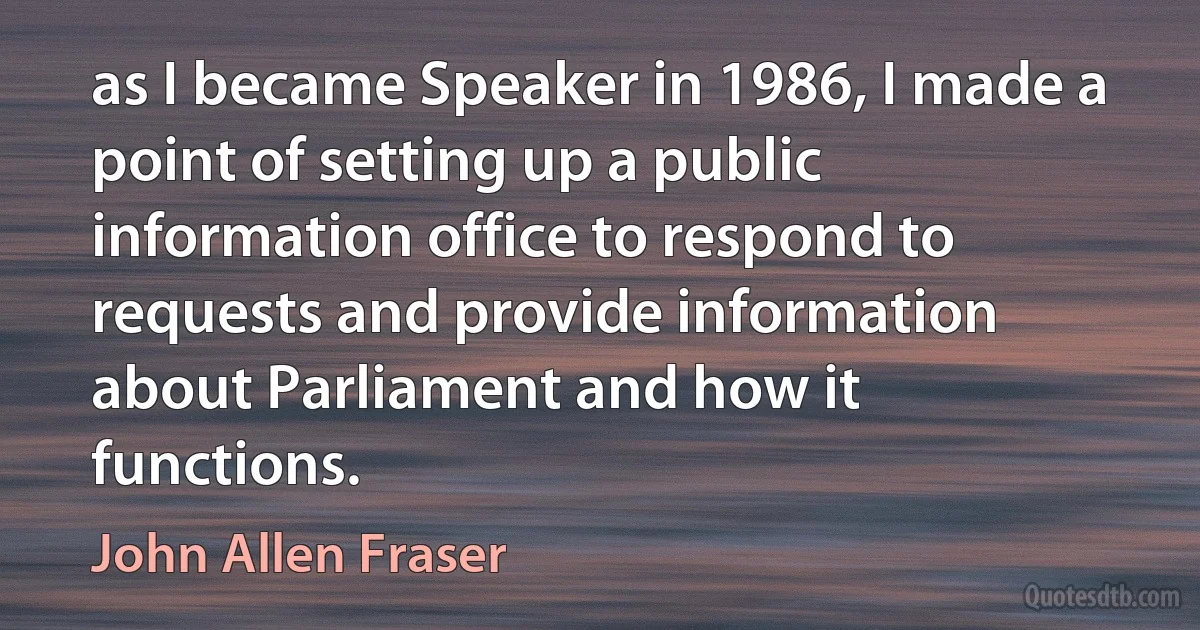 as I became Speaker in 1986, I made a point of setting up a public information office to respond to requests and provide information about Parliament and how it functions. (John Allen Fraser)