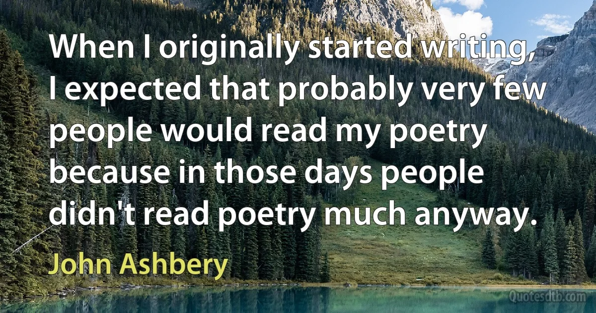 When I originally started writing, I expected that probably very few people would read my poetry because in those days people didn't read poetry much anyway. (John Ashbery)