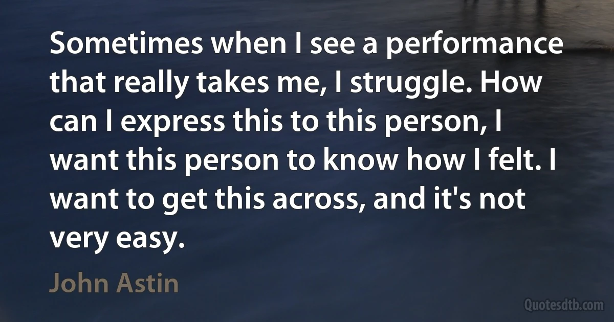 Sometimes when I see a performance that really takes me, I struggle. How can I express this to this person, I want this person to know how I felt. I want to get this across, and it's not very easy. (John Astin)