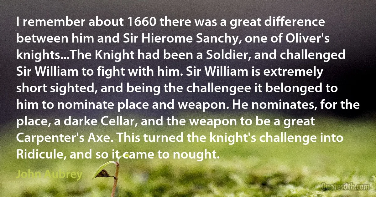 I remember about 1660 there was a great difference between him and Sir Hierome Sanchy, one of Oliver's knights...The Knight had been a Soldier, and challenged Sir William to fight with him. Sir William is extremely short sighted, and being the challengee it belonged to him to nominate place and weapon. He nominates, for the place, a darke Cellar, and the weapon to be a great Carpenter's Axe. This turned the knight's challenge into Ridicule, and so it came to nought. (John Aubrey)