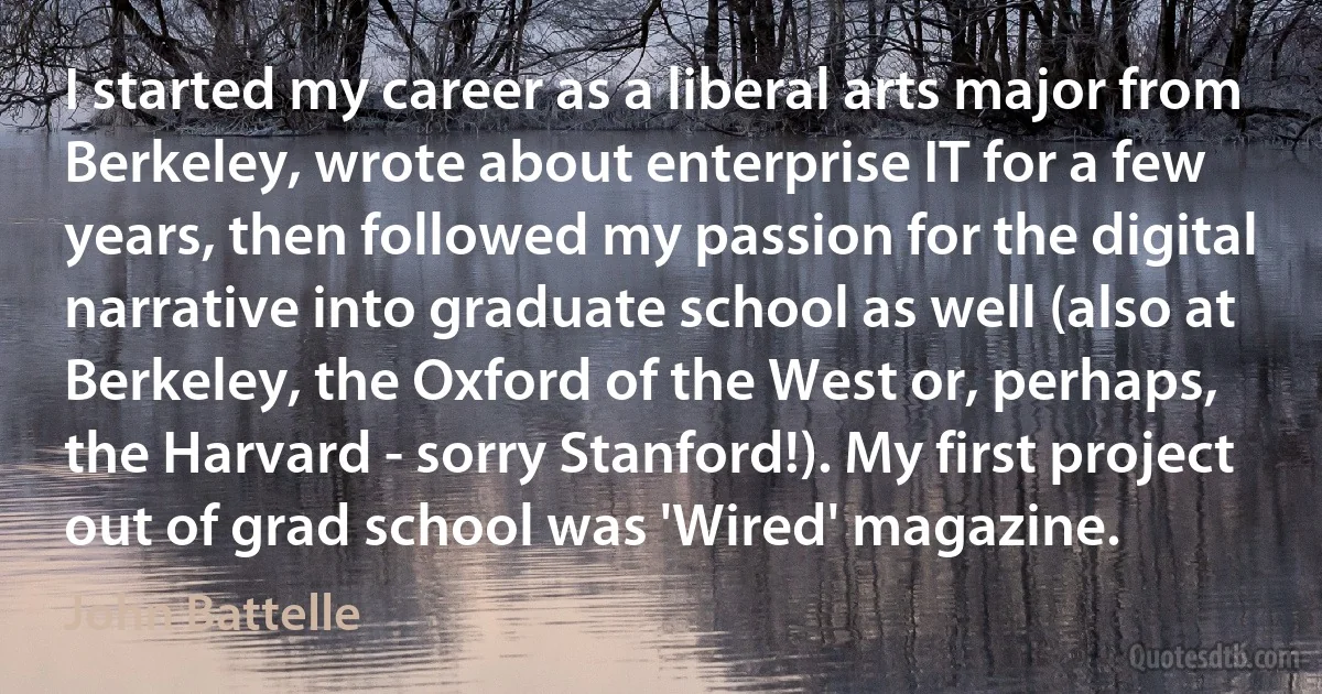 I started my career as a liberal arts major from Berkeley, wrote about enterprise IT for a few years, then followed my passion for the digital narrative into graduate school as well (also at Berkeley, the Oxford of the West or, perhaps, the Harvard - sorry Stanford!). My first project out of grad school was 'Wired' magazine. (John Battelle)