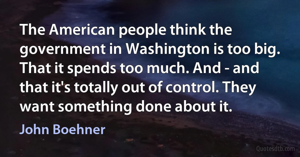 The American people think the government in Washington is too big. That it spends too much. And - and that it's totally out of control. They want something done about it. (John Boehner)