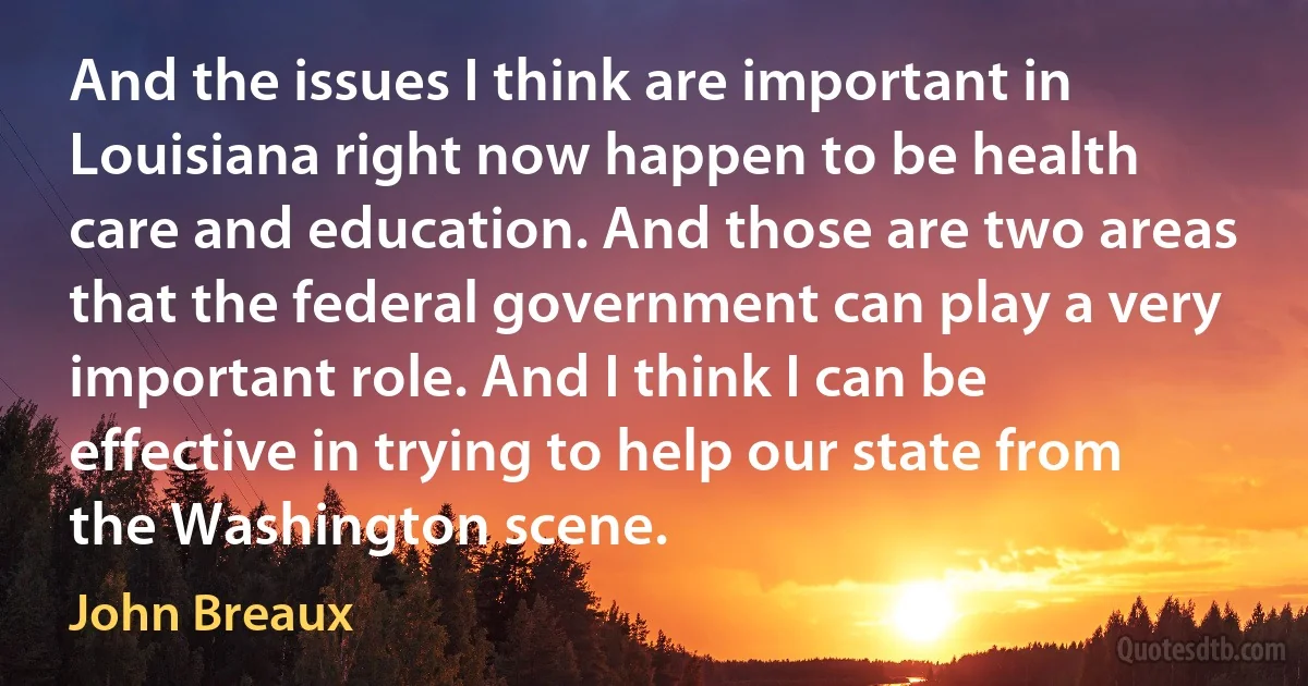 And the issues I think are important in Louisiana right now happen to be health care and education. And those are two areas that the federal government can play a very important role. And I think I can be effective in trying to help our state from the Washington scene. (John Breaux)