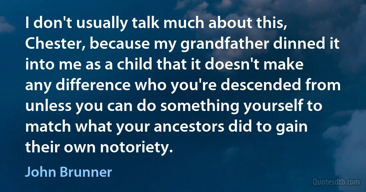 I don't usually talk much about this, Chester, because my grandfather dinned it into me as a child that it doesn't make any difference who you're descended from unless you can do something yourself to match what your ancestors did to gain their own notoriety. (John Brunner)