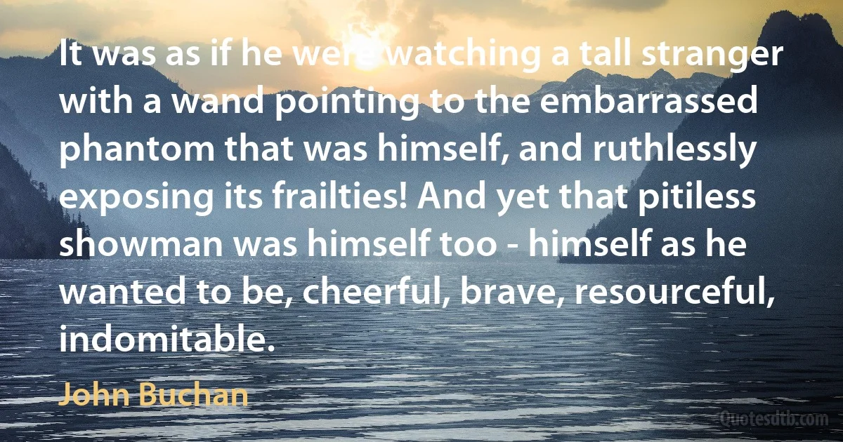 It was as if he were watching a tall stranger with a wand pointing to the embarrassed phantom that was himself, and ruthlessly exposing its frailties! And yet that pitiless showman was himself too - himself as he wanted to be, cheerful, brave, resourceful, indomitable. (John Buchan)