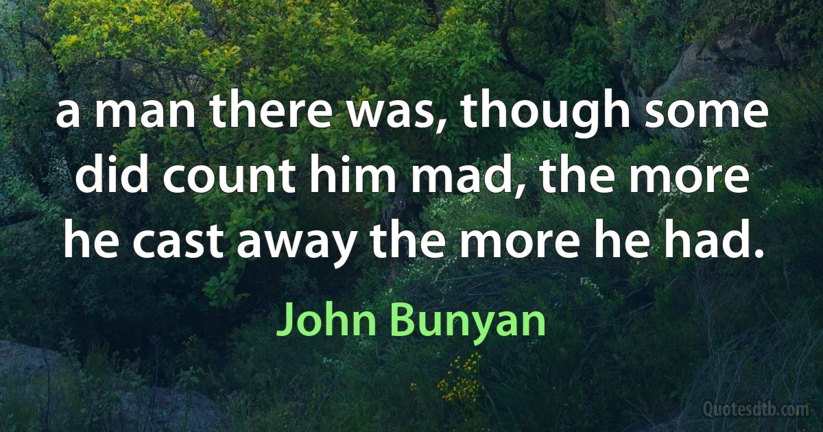 a man there was, though some did count him mad, the more he cast away the more he had. (John Bunyan)