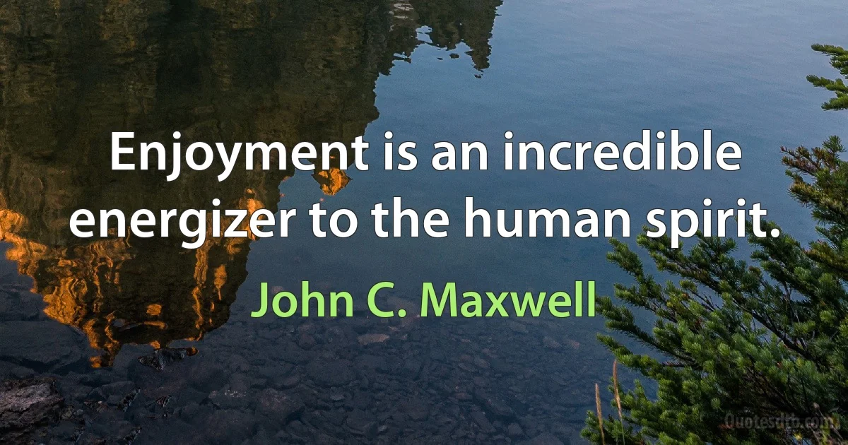 Enjoyment is an incredible energizer to the human spirit. (John C. Maxwell)