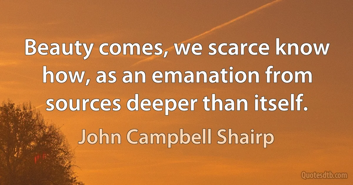 Beauty comes, we scarce know how, as an emanation from sources deeper than itself. (John Campbell Shairp)