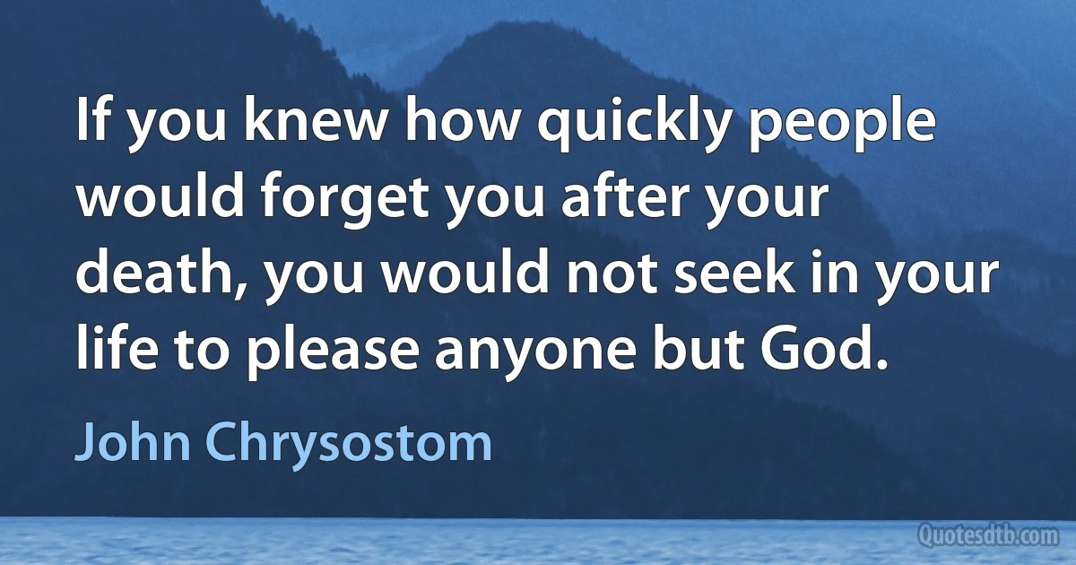 If you knew how quickly people would forget you after your death, you would not seek in your life to please anyone but God. (John Chrysostom)