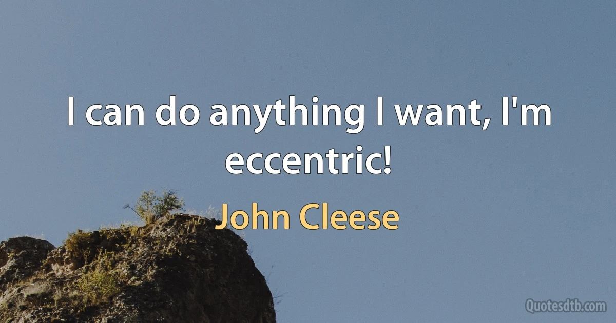 I can do anything I want, I'm eccentric! (John Cleese)