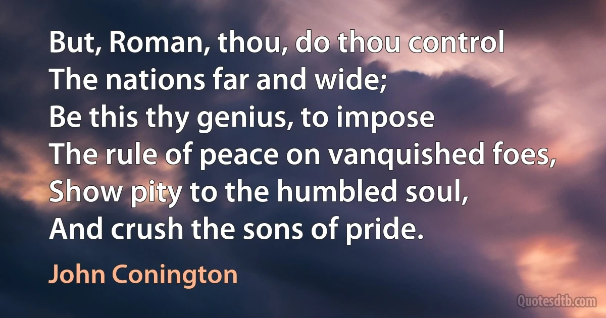 But, Roman, thou, do thou control
The nations far and wide;
Be this thy genius, to impose
The rule of peace on vanquished foes,
Show pity to the humbled soul,
And crush the sons of pride. (John Conington)