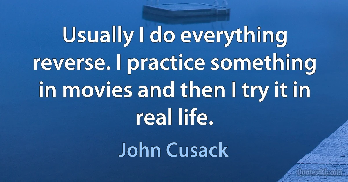 Usually I do everything reverse. I practice something in movies and then I try it in real life. (John Cusack)