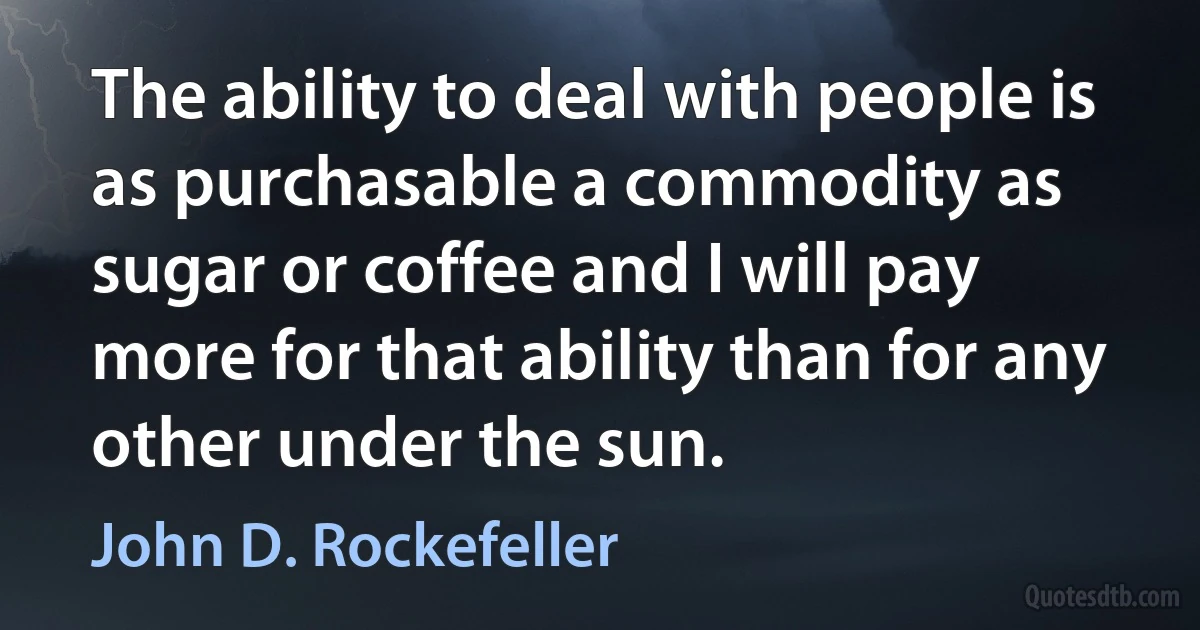 The ability to deal with people is as purchasable a commodity as sugar or coffee and I will pay more for that ability than for any other under the sun. (John D. Rockefeller)