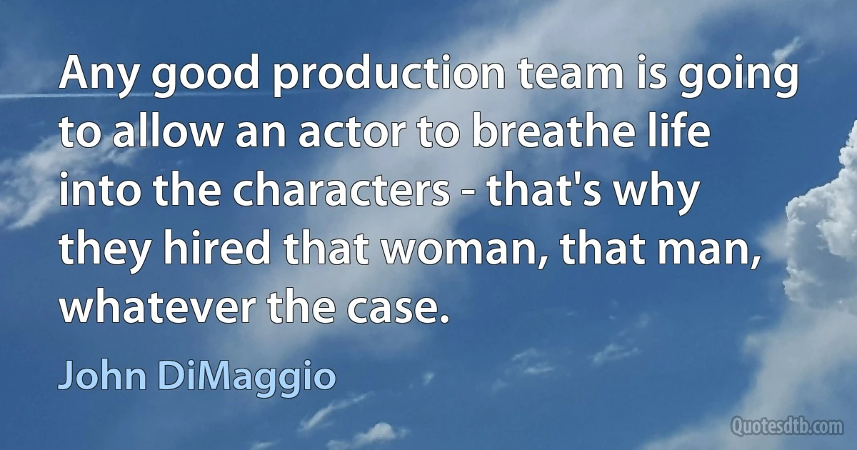 Any good production team is going to allow an actor to breathe life into the characters - that's why they hired that woman, that man, whatever the case. (John DiMaggio)