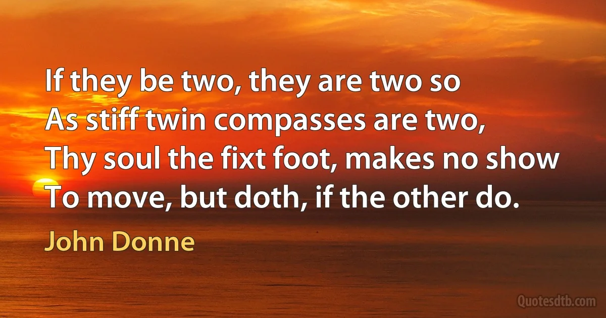 If they be two, they are two so
As stiff twin compasses are two,
Thy soul the fixt foot, makes no show
To move, but doth, if the other do. (John Donne)