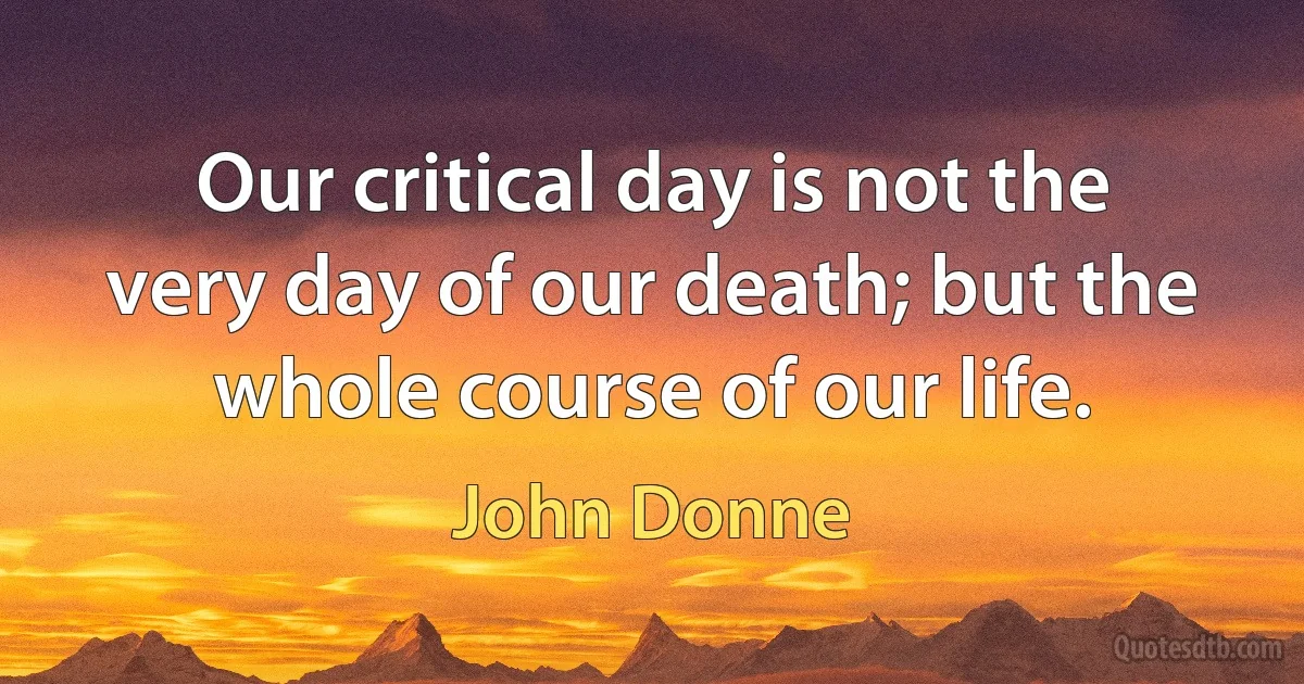 Our critical day is not the very day of our death; but the whole course of our life. (John Donne)