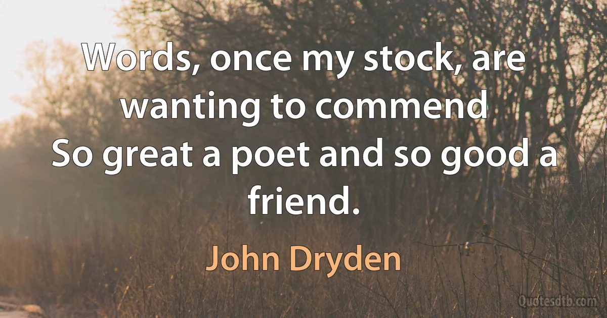 Words, once my stock, are wanting to commend
So great a poet and so good a friend. (John Dryden)