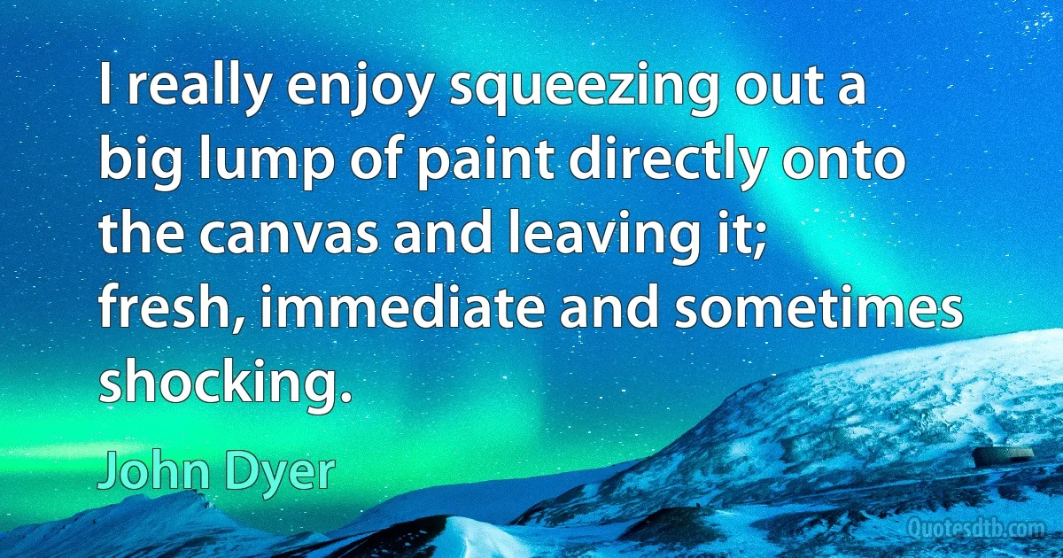 I really enjoy squeezing out a big lump of paint directly onto the canvas and leaving it; fresh, immediate and sometimes shocking. (John Dyer)