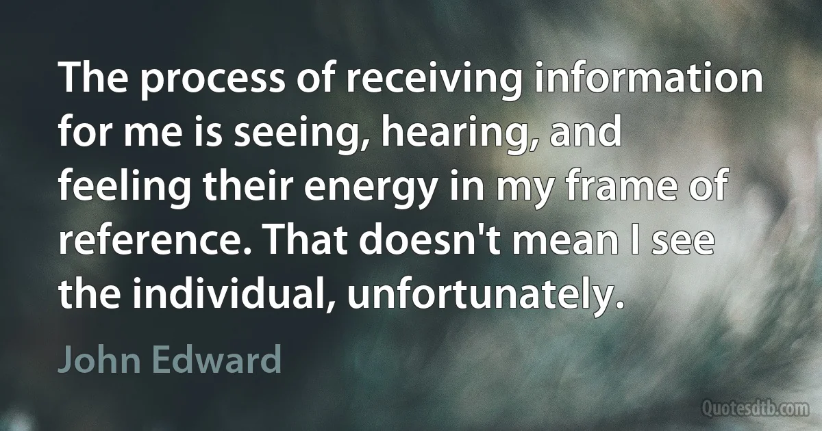 The process of receiving information for me is seeing, hearing, and feeling their energy in my frame of reference. That doesn't mean I see the individual, unfortunately. (John Edward)