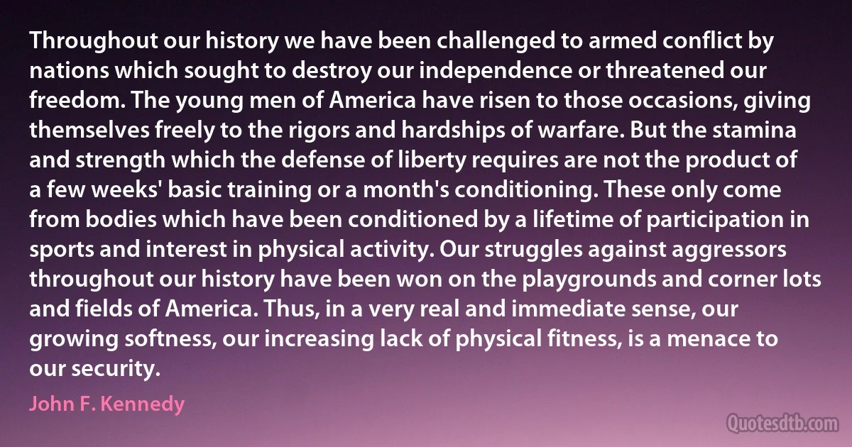 Throughout our history we have been challenged to armed conflict by nations which sought to destroy our independence or threatened our freedom. The young men of America have risen to those occasions, giving themselves freely to the rigors and hardships of warfare. But the stamina and strength which the defense of liberty requires are not the product of a few weeks' basic training or a month's conditioning. These only come from bodies which have been conditioned by a lifetime of participation in sports and interest in physical activity. Our struggles against aggressors throughout our history have been won on the playgrounds and corner lots and fields of America. Thus, in a very real and immediate sense, our growing softness, our increasing lack of physical fitness, is a menace to our security. (John F. Kennedy)