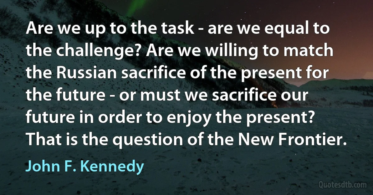 Are we up to the task - are we equal to the challenge? Are we willing to match the Russian sacrifice of the present for the future - or must we sacrifice our future in order to enjoy the present? That is the question of the New Frontier. (John F. Kennedy)