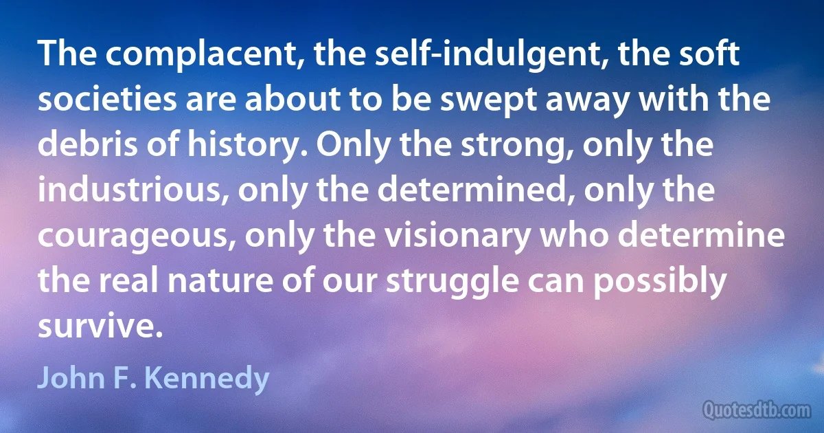 The complacent, the self-indulgent, the soft societies are about to be swept away with the debris of history. Only the strong, only the industrious, only the determined, only the courageous, only the visionary who determine the real nature of our struggle can possibly survive. (John F. Kennedy)