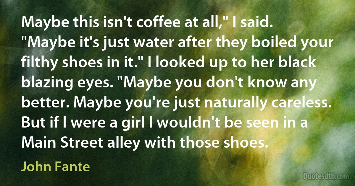 Maybe this isn't coffee at all," I said. "Maybe it's just water after they boiled your filthy shoes in it." I looked up to her black blazing eyes. "Maybe you don't know any better. Maybe you're just naturally careless. But if I were a girl I wouldn't be seen in a Main Street alley with those shoes. (John Fante)